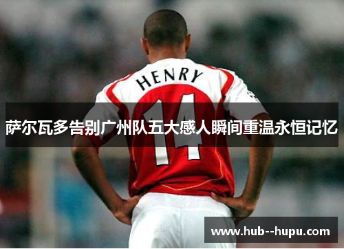 萨尔瓦多告别广州队五大感人瞬间重温永恒记忆 萨尔瓦多告别广州队五大感人瞬间重温永恒记忆