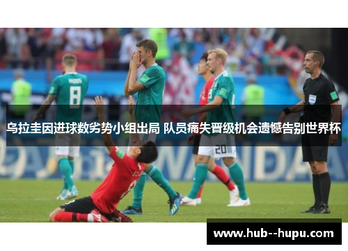 乌拉圭因进球数劣势小组出局 队员痛失晋级机会遗憾告别世界杯