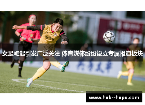 女足崛起引发广泛关注 体育媒体纷纷设立专属报道板块