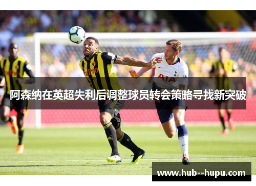 阿森纳在英超失利后调整球员转会策略寻找新突破